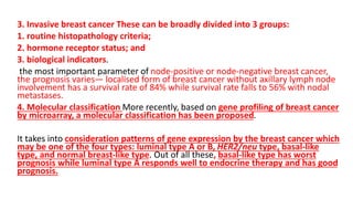 3. Invasive breast cancer These can be broadly divided into 3 groups:
1. routine histopathology criteria;
2. hormone receptor status; and
3. biological indicators.
the most important parameter of node-positive or node-negative breast cancer,
the prognosis varies— localised form of breast cancer without axillary lymph node
involvement has a survival rate of 84% while survival rate falls to 56% with nodal
metastases.
4. Molecular classification More recently, based on gene profiling of breast cancer
by microarray, a molecular classification has been proposed.
It takes into consideration patterns of gene expression by the breast cancer which
may be one of the four types: luminal type A or B, HER2/neu type, basal-like
type, and normal breast-like type. Out of all these, basal-like type has worst
prognosis while luminal type A responds well to endocrine therapy and has good
prognosis.
 