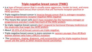 Triple-negative breast cancer (TNBC)
• is a type of breast cancer that is usually more aggressive, harder to treat, and more
likely to come back (recur) than cancers that are hormone receptor-positive or
HER2-positive.
• Triple-negative breast cancer is invasive breast cancer that is: estrogen receptor-
negative progesterone receptor-negative HER2-negative
• This means the cancer cells don’t have receptors for the hormones estrogen or
progesterone and don’t make too much of the HER2 protein.
• So triple-negative breast cancers don't respond to hormonal therapy medicines or
the medicines that target the HER2 protein.
• About 10-15% of all breast cancers are triple-negative.
• Triple-negative breast cancer is more common in: women younger than 40 Black
women women who have a BRCA1 mutation
• The symptoms, staging, diagnosis, and survivorship care for triple-negative breast
cancer are the same as other invasive ductal carcinomas.
 