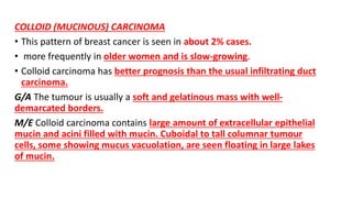 COLLOID (MUCINOUS) CARCINOMA
• This pattern of breast cancer is seen in about 2% cases.
• more frequently in older women and is slow-growing.
• Colloid carcinoma has better prognosis than the usual infiltrating duct
carcinoma.
G/A The tumour is usually a soft and gelatinous mass with well-
demarcated borders.
M/E Colloid carcinoma contains large amount of extracellular epithelial
mucin and acini filled with mucin. Cuboidal to tall columnar tumour
cells, some showing mucus vacuolation, are seen floating in large lakes
of mucin.
 