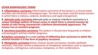 OTHER MORPHOLOGIC FORMS
1. Inflammatory carcinoma Inflammatory carcinoma of the breast is a clinical entity
and does not constitute a histological type. The term has been used for breast cancers
in which there is redness, oedema, tenderness and rapid enlargement.
2. Adenoid cystic carcinoma Adenoid cystic or invasive cribriform carcinoma is a
unique histologic pattern of breast cancer in which there is stromal invasion by
islands of cells having characteristic cribriform (fenestrated) appearance. The
tumour has an excellent prognosis.
3. Secretory (Juvenile) carcinoma This pattern is found more frequently in children
and young girls and has a better prognosis.
4.Papillary carcinoma It is a rare variety of infiltrating duct carcinoma in which the
stromal invasion is in the form of papillary structures.
5. Metaplastic carcinoma Rarely, invasive ductal carcinomas, besides epithelial
elements, may have various components of metaplastic alterations such as squamous
metaplasia, cartilaginous and osseous metaplasia, or their combinations.
 