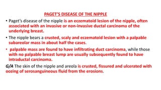 PAGET’S DISEASE OF THE NIPPLE
• Paget’s disease of the nipple is an eczematoid lesion of the nipple, often
associated with an invasive or non-invasive ductal carcinoma of the
underlying breast.
• The nipple bears a crusted, scaly and eczematoid lesion with a palpable
subareolar mass in about half the cases.
• palpable mass are found to have infiltrating duct carcinoma, while those
with no palpable breast lump are usually subsequently found to have
intraductal carcinoma.
G/A The skin of the nipple and areola is crusted, fissured and ulcerated with
oozing of serosanguineous fluid from the erosions.
 