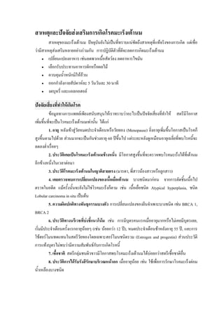 สาเหตุและปจจัยสงเสริมการเกิดโรคมะเร็งเตานม
         สาเหตุของมะเร็งเตานม ปจจุบันยังไมเปนที่ทราบแนชัดถึงสาเหตุที่แทจริงของการเกิด แตเชื่อ
วามีสาเหตุสงเสริมหลายอยางรวมกัน การปฎิบัติตัวที่ดจะลดการเกิดมะเร็งเตานม
                                                      ี
     • เปลี่ยนแปลงอาหาร เชนลดพวกเนื้อสัตวลง ลดอาหารไขมัน

     • เลือกรับประทานอาหารผักหรือผลไม

     • ควบคุมน้ําหนักมิใหอวน
     • ออกกําลังกายสัปดาหละ 5 วันวันละ 30 นาที

     • งดบุหรี่ และแอลกอฮอล
 
ปจจัยเสี่ยงที่ทําใหเกิดโรค
          ขอมูลทางการแพทยเพียงสนับสนุนใหเราทราบวาอะไรเปนปจจัยเสียงที่ทาให สตรีมีโอกาส
                                                                          ่       ํ
เพิ่มขึ้นที่จะเปนโรคมะเร็งเตานมเทานั้น ไดแก
          1. อายุ หลังเขาสูวัยหมดประจําเดือนหรือวัยทอง (Menopause) ยิ่งอายุเพิ่มขึ้นโอกาสเปนโรคก็
สูงขึ้นตามไปดวย สวนมากจะเปนกันชวงอายุ 60 ปขึ้นไป แตระยะหลังดูเหมือนอายุเฉลี่ยที่พบโรคนี้จะ
ลดลงต่ําเรื่อยๆ
          2. ประวัติเคยเปนโรคมะเร็งเตานมขางหนึง มีโอกาสสูงขึ้นที่จะตรวจพบโรคมะเร็งไดที่เตานม
                                                  ่
อีกขางหนึ่งในเวลาตอมา
          3. ประวัติโรคมะเร็งเตานมในญาติสายตรง (มารดา, พี่สาวนองสาวหรือลูกสาว)
          4. เคยตรวจพบการเปลี่ยนแปลงของเนื้อเยือเตานม บางชนิดมากอน จากการตัดชิ้นเนื้อไป
                                                    ่
ตรวจในอดีต แมครั้งนั้นจะยังไมใชโรคมะเร็งก็ตาม เชน เนื้อเยื่อชนิด Atypical hyperplasia, ชนิด
Lobular carcinoma in situ เปนตน
          5. ความผิดปกติทางพันธุกรรมบางตัว การเปลี่ยนแปลงของยีนจําเพาะบางชนิด เชน BRCA 1,
BRCA 2
          6. ประวัติทางนรีเวชที่บงชีแนวโนม เชน การมีบุตรคนแรกเมื่ออายุมากหรือไมเคยมีบุตรเลย,
                                     ้
เริ่มมีประจําเดือนครั้งแรกอายุนอยๆ (เชน นอยกวา 12 ป), หมดประจําเดือนชาหลังอายุ 55 ป, และการ
ใชฮอรโมนทดแทนในสตรีวัยทองโดยเฉพาะฮอรโมนชนิดรวม (Estrogen and progestin) สวนประวัติ
การแทงบุตรไมพบวามีความสัมพันธกับการเกิดโรคนี้
          7. เชื้อชาติ สตรีกลุมชนผิวขาวมีโอกาสพบโรคมะเร็งเตานมไดบอยกวาสตรีเชื้อชาติอื่น
          8. ประวัติการไดรบรังสีรักษาบริเวณหนาอก เมื่ออายุนอย เชน ใชเพื่อการรักษาโรคมะเร็งตอม
                              ั
น้ําเหลืองบางชนิด
 