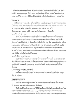 3. การตรวจเพิ่มเติมพิเศษ เชน MRI (Magnetic Resonance Imaging), การสงเนื้อเยือตรวจหาตัวรับ
                                                                              ่
ฮอรโมน (Hormone receptor) ซึ่งจะชวยบอกวาสตรีรายนันควรไดรับยา กลุมฮอรโมนหลังการรักษา
                                                    ้
มาตรฐานหรือไม, การตรวจหาโปรตีนหรือยีนส HER2 ในเนื้อเยื่อเตานมเพื่อบอกการพยากรณโรค

ระยะของโรค
      เมื่อไดรับการตรวจ และ/หรือ รวมกับการผาตัดแลว แพทยจะระบุระยะของโรคจากขนาดของกอน
เนื้อ การกระจายของโรคไปที่อวัยวะอืนและตอมน้ําเหลืองบริเวณใกลเคียงโดยเฉพาะ บริเวณรักแร การ
                                          ่
ทราบระยะของโรคมีความสําคัญในการวางแผนการรักษาและการพยากรณโรค
 ลักษณะการกระจายและสถานที่ตั้ง อาจแบงมะเร็งเตานมออกเปน 2 ลักษณะคือ
1. มะเร็งเริ่มเปน (EARLY)
           ระยะนี้พบบอยที่สุด โดยเซลลมะเร็งจะเริมตนที่เยื่อบุทอน้ํานม ทอน้ํานมนี้เชื่อมตอระหวาง
                                                    ่            
ตอมน้ํานมกับหัวนม มะเร็งประเภทที่พบบอยรองลงมา คือ ชนิดที่เกิดกับเนื้อตอมสรางน้ํานม ซึ่ง
ประกอบดวยเซลลผลิตน้ํานม ที่มาเรียงตอเปนกลีบเล็กกลีบนอย มะเร็งที่ตรวจพบไดตั้งแตยังเริ่มเปนอยู
ภายในทอน้ํานม จะมีโอกาสหายขาดไดมากกวา 95% ที่ไม 100% เพราะวา แมจะผาตัดกอนมะเร็ง
ออกไปแลว ยังอาจมีโอกาสที่เซลลมะเร็งไดลุกลามไปที่อื่นแลว จุดออนขณะนี้คือ ยังไมสามารถ
พยากรณ ไดวา มะเร็งรายใดจะลุกลามและรายใดจะคงเปนเฉพาะในเตานม อยางไรก็ตาม แมจะวินจฉัย
                                                                                                   ิ
มะเร็งไดเนิ่นๆ แตมะเร็งยังอาจเกิดไดในอนาคต
2. มะเร็งชนิดรุกราน (INVASIVE)
           มะเร็งชนิดนี้จะลุกลามไปนอกกลีบ หรือเนื้อตอมน้ํานมสูเนื้อเตานมทัวไป การคลํากอนแข็งที่
                                                                                ่
เตานมได มักจะเปนอาการแสดงของมะเร็งชนิดรุกราน มะเร็งเตานมสวนใหญจะปรากฏอยูหลายป กวา
จะคลํากอนได มะเร็ง มะเร็งรุกรานบางราย จะคงอยูในเตานมในขณะที่บางราย ลุกลามไปที่ตอม
น้ําเหลือง
3. มะเร็งชนิดลุกลาม (METASTATIC)
           คํานี้ใชอธิบายมะเร็งที่ไดลุกลามไปยังสวนอื่นๆ ของรางกาย รวมทั้งตอมน้ําเหลือง กระดูก
ปอด ตับ และสมอง

การรักษามะเร็งเตานม
         แผนการรักษามักขึ้นอยูกับระยะของโรค ขนาดของกอน รวมถึงขอพิจารณาอื่นๆ เชน อายุ
                              
ผูปวย สถานภาพของประจําเดือน สุขภาพทั่วไป เปนตน
         ในปจจุบนมีวธีการรักษาหลากหลายวิธี ไมวาจะเปนการผาตัด, รังสีรักษา, เคมีบําบัด, ฮอรโมน
                 ั ิ
บําบัดและสารประกอบชีวภาพ (Biological therapy) แพทยผูดูแลมักแนะนําใหใชการรักษาแบบ
ผสมผสานเพื่อผลการรักษาและการพยากรณ โรคที่ดีที่สุดโดยคํานึงถึงคุณภาพชีวตของผูปวยเปนสําคัญ
                                                                             ิ
 