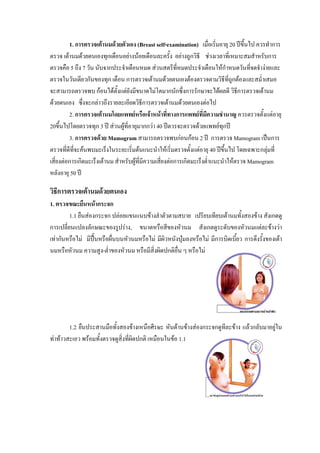 1. การตรวจเตานมดวยตัวเอง (Breast self-examination) เมื่อเริ่มอายุ 20 ปขึ้นไป ควรทําการ
ตรวจ เตานมดวยตนเองทุกเดือนอยางนอยเดือนละครั้ง อยางถูกวิธี ชวงเวลาที่เหมาะสมสําหรับการ
ตรวจคือ 5 ถึง 7 วัน นับจากประจําเดือนหมด สวนสตรีที่หมดประจําเดือนใหกําหนดวันทีจดจํางายและ
                                                                                         ่
ตรวจในวันเดียวกันของทุก เดือน การตรวจเตานมดวยตนเองตองตรวจตามวิธีที่ถูกตองและสม่ําเสมอ
จะสามารถตรวจพบ กอนไดตั้งแตยังมีขนาดไมโตมากนักซึ่งการรักษาจะไดผลดี วิธการตรวจเตานม
                                                                                    ี
ดวยตนเอง ซึ่งจะกลาวถึงรายละเอียดวิธการตรวจเตานมดวยตนเองตอไป
                                           ี
         2. การตรวจเตานมโดยแพทยหรือเจาหนาที่ทางการแพทยที่มีความชํานาญ ควรตรวจตั้งแตอายุ
20ขึ้นไปโดยตรวจทุก 3 ป สวนผูที่อายุมากกวา 40 ปตวรจะตรวจดวยแพทยทุกป
         3. การตรวจดวย Mamogram สามารถตรวจพบกอนกอน 2 ป การตรวจ Mamogram เปนการ
ตรวจที่ดีทจะคนพบมะเร็งในระยะเริ่มตนแนะนําใหเริ่มตรวจตั้งแตอายุ 40 ปขึ้นไป โดยเฉพาะกลุมที่
           ี่                                                                                 
เสี่ยงตอการเกิดมะเร็งเตานม สําหรับผูที่มีความเสี่ยงตอการเกิดมะเร็งต่ําแนะนําใหตรวจ Mamogram
หลังอายุ 50 ป

วิธีการตรวจเตานมดวยตนเอง
1. ตรวจขณะยืนหนากระจก
         1.1 ยืนสองกระจก ปลอยแขนแนบขางลําตัวตามสบาย เปรียบเทียบเตานมทั้งสองขาง สังเกตดู
การเปลี่ยนแปลงลักษณะของรูปราง, ขนาดหรือสีของหัวนม สังเกตดูระดับของหัวนมแตละขางวา
เทากันหรือไม มีปนหรือผื่นบนหัวนมหรือไม มีผิวหนังบุมลงหรือไม มีการบิดเบี้ยว การดึงรั้งของเตา
นมหรือหัวนม ความสูง-ต่ําของหัวนม หรือมีสิ่งผิดปกติอ่น ๆ หรือไม
                                                     ื




        1.2 ยืนประสานมือทั้งสองขางเหนือศีรษะ หันดานขางสองกระจกดูทีละขาง แลวกลับมาอยูใน
ทาทาวสะเอว พรอมทั้งตรวจดูสิ่งที่ผิดปกติ เหมือนในขอ 1.1
 