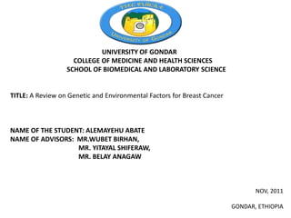 UNIVERSITY OF GONDAR
                    COLLEGE OF MEDICINE AND HEALTH SCIENCES
                  SCHOOL OF BIOMEDICAL AND LABORATORY SCIENCE


TITLE: A Review on Genetic and Environmental Factors for Breast Cancer



NAME OF THE STUDENT: ALEMAYEHU ABATE
NAME OF ADVISORS: MR.WUBET BIRHAN,
                  MR. YITAYAL SHIFERAW,
                  MR. BELAY ANAGAW



                                                                                NOV, 2011

                                                                         GONDAR, ETHIOPIA
 