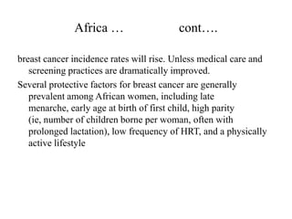 Africa …                   cont….

breast cancer incidence rates will rise. Unless medical care and
   screening practices are dramatically improved.
Several protective factors for breast cancer are generally
   prevalent among African women, including late
   menarche, early age at birth of first child, high parity
   (ie, number of children borne per woman, often with
   prolonged lactation), low frequency of HRT, and a physically
   active lifestyle
 