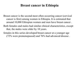 Breast cancer in Ethiopia

Breast cancer is the second most often occurring cancer (cervical
  cancer is first) among women in Ethiopia. It is estimated that
  around 10,000 Ethiopian women and men have breast cancer .
Both females and males had similar clinical characteristics, except
  that, the males were older by 10 years.
females in this series developed breast cancer at a younger age
  (72% were premenopausal) and 76% had advanced disease .
 