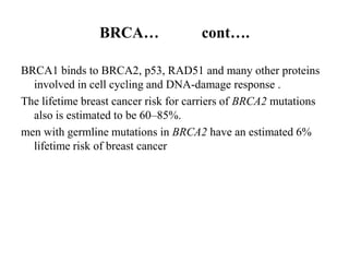 BRCA…                 cont….

BRCA1 binds to BRCA2, p53, RAD51 and many other proteins
  involved in cell cycling and DNA-damage response .
The lifetime breast cancer risk for carriers of BRCA2 mutations
  also is estimated to be 60–85%.
men with germline mutations in BRCA2 have an estimated 6%
  lifetime risk of breast cancer
 