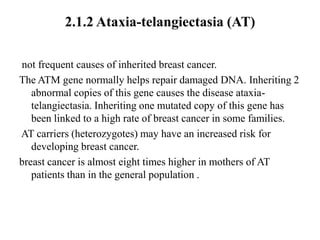 2.1.2 Ataxia-telangiectasia (AT)

not frequent causes of inherited breast cancer.
The ATM gene normally helps repair damaged DNA. Inheriting 2
   abnormal copies of this gene causes the disease ataxia-
   telangiectasia. Inheriting one mutated copy of this gene has
   been linked to a high rate of breast cancer in some families.
AT carriers (heterozygotes) may have an increased risk for
   developing breast cancer.
breast cancer is almost eight times higher in mothers of AT
   patients than in the general population .
 