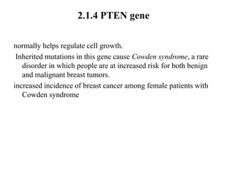 2.1.4 PTEN gene

normally helps regulate cell growth.
 Inherited mutations in this gene cause Cowden syndrome, a rare
   disorder in which people are at increased risk for both benign
   and malignant breast tumors.
increased incidence of breast cancer among female patients with
   Cowden syndrome
 