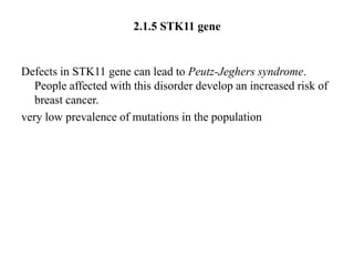 2.1.5 STK11 gene


Defects in STK11 gene can lead to Peutz-Jeghers syndrome.
   People affected with this disorder develop an increased risk of
   breast cancer.
very low prevalence of mutations in the population
 