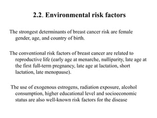 2.2. Environmental risk factors

The strongest determinants of breast cancer risk are female
  gender, age, and country of birth.

The conventional risk factors of breast cancer are related to
  reproductive life (early age at menarche, nulliparity, late age at
  the first full-term pregnancy, late age at lactation, short
  lactation, late menopause).

The use of exogenous estrogens, radiation exposure, alcohol
  consumption, higher educational level and socioeconomic
  status are also well-known risk factors for the disease
 