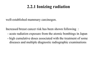 2.2.1 Ionizing radiation

well-established mammary carcinogen.

Increased breast cancer risk has been shown following :
 - acute radiation exposure from the atomic bombings in Japan
 - high cumulative doses associated with the treatment of some
   diseases and multiple diagnostic radiographic examinations
 