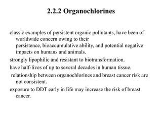 2.2.2 Organochlorines

classic examples of persistent organic pollutants, have been of
   worldwide concern owing to their
   persistence, bioaccumulative ability, and potential negative
   impacts on humans and animals.
strongly lipophilic and resistant to biotransformation.
have half-lives of up to several decades in human tissue.
 relationship between organochlorines and breast cancer risk are
   not consistent.
exposure to DDT early in life may increase the risk of breast
   cancer.
 