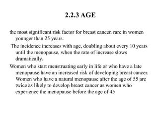 2.2.3 AGE

the most significant risk factor for breast cancer. rare in women
   younger than 25 years.
 The incidence increases with age, doubling about every 10 years
   until the menopause, when the rate of increase slows
   dramatically.
Women who start menstruating early in life or who have a late
   menopause have an increased risk of developing breast cancer.
   Women who have a natural menopause after the age of 55 are
   twice as likely to develop breast cancer as women who
   experience the menopause before the age of 45
 