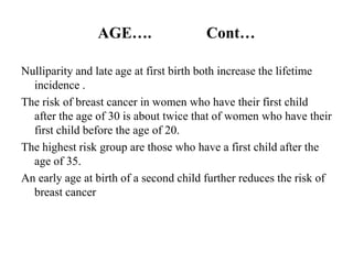 AGE….                  Cont…

Nulliparity and late age at first birth both increase the lifetime
  incidence .
The risk of breast cancer in women who have their first child
  after the age of 30 is about twice that of women who have their
  first child before the age of 20.
The highest risk group are those who have a first child after the
  age of 35.
An early age at birth of a second child further reduces the risk of
  breast cancer
 