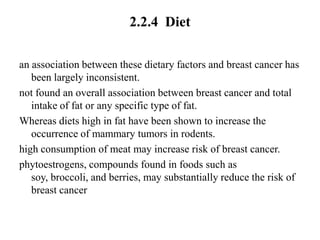 2.2.4 Diet

an association between these dietary factors and breast cancer has
   been largely inconsistent.
not found an overall association between breast cancer and total
   intake of fat or any specific type of fat.
Whereas diets high in fat have been shown to increase the
   occurrence of mammary tumors in rodents.
high consumption of meat may increase risk of breast cancer.
phytoestrogens, compounds found in foods such as
   soy, broccoli, and berries, may substantially reduce the risk of
   breast cancer
 