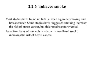2.2.6 Tobacco smoke

Most studies have found no link between cigarette smoking and
  breast cancer. Some studies have suggested smoking increases
  the risk of breast cancer, but this remains controversial.
An active focus of research is whether secondhand smoke
  increases the risk of breast cancer.
 