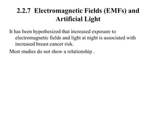 2.2.7 Electromagnetic Fields (EMFs) and
                Artificial Light
It has been hypothesized that increased exposure to
    electromagnetic fields and light at night is associated with
    increased breast cancer risk.
Most studies do not show a relationship .
 