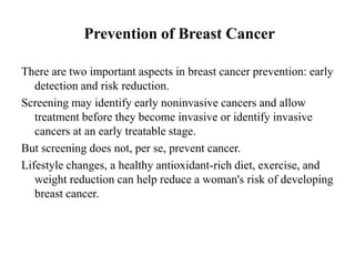 Prevention of Breast Cancer

There are two important aspects in breast cancer prevention: early
   detection and risk reduction.
Screening may identify early noninvasive cancers and allow
   treatment before they become invasive or identify invasive
   cancers at an early treatable stage.
But screening does not, per se, prevent cancer.
Lifestyle changes, a healthy antioxidant-rich diet, exercise, and
   weight reduction can help reduce a woman's risk of developing
   breast cancer.
 