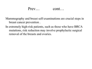Prev…               cont…

Mammography and breast self-examinations are crucial steps in
   breast cancer prevention .
In extremely high-risk patients, such as those who have BRCA
   mutations, risk reduction may involve prophylactic surgical
   removal of the breasts and ovaries.
 