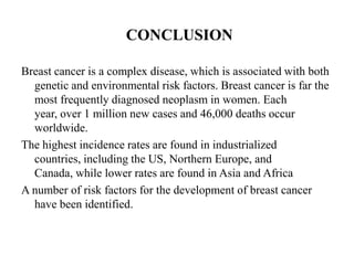 CONCLUSION

Breast cancer is a complex disease, which is associated with both
  genetic and environmental risk factors. Breast cancer is far the
  most frequently diagnosed neoplasm in women. Each
  year, over 1 million new cases and 46,000 deaths occur
  worldwide.
The highest incidence rates are found in industrialized
  countries, including the US, Northern Europe, and
  Canada, while lower rates are found in Asia and Africa
A number of risk factors for the development of breast cancer
  have been identified.
 