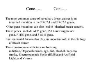 Conc….                Cont….

The most common cause of hereditary breast cancer is an
  inherited mutation in the BRCA1 and BRCA2 genes.
Other gene mutations can also lead to inherited breast cancers.
These genes include ATM gene, p53 tumor suppressor
  gene, PTEN gene, and STK11 gene.
Environmental factors also play an important role in the etiology
  of breast cancer.
These environmental factors are Ionizing
  radiation, Organochlorines, age, diet, alcohol, Tobacco
  smoke, Electromagnetic Fields (EMFs) and Artificial
  Light, and Viruses
 