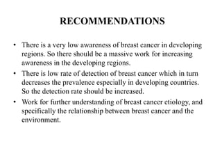 RECOMMENDATIONS

• There is a very low awareness of breast cancer in developing
  regions. So there should be a massive work for increasing
  awareness in the developing regions.
• There is low rate of detection of breast cancer which in turn
  decreases the prevalence especially in developing countries.
  So the detection rate should be increased.
• Work for further understanding of breast cancer etiology, and
  specifically the relationship between breast cancer and the
  environment.
 