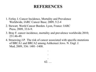 REFERENCES

1. Ferlay J. Cancer Incidence, Mortality and Prevalence
   Worldwide, IARC Cancer Base; 2009, 5:2-4
2. Stewart. World Cancer Burden. Lyon, France: IARC
   Press, 2009, 33:6-9.
3. Bray F. cancer incidence, mortality and prevalence worldwide.2010;
   231:46-49.
4. Struewing J.P. The risk of cancer associated with specific mutations
   of BRCA1 and BRCA2 among Ashkenazi Jews. N. Engl. J.
   Med, 2009, 336: 1401–1408.
                                    .
                                    .
                                    .
                                 62. …
 