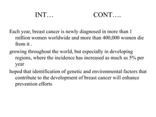 INT…                         CONT….

Each year, breast cancer is newly diagnosed in more than 1
   million women worldwide and more than 400,000 women die
   from it .
growing throughout the world, but especially in developing
   regions, where the incidence has increased as much as 5% per
   year
hoped that identification of genetic and environmental factors that
   contribute to the development of breast cancer will enhance
   prevention efforts
 