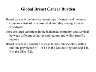 Global Breast Cancer Burden

Breast cancer is the most common type of cancer and the most
   common cause of cancer-related mortality among women
   worldwide.
there are large variations in the incidence, mortality, and survival
   between different countries and regions and within specific
   regions
Breast cancer is a common disease in Western societies, with a
   lifetime prevalence of 1 in 12 in the United Kingdom and 1 in
   8 in the USA (12).
 