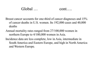 Global …                      cont….

Breast cancer accounts for one-third of cancer diagnoses and 15%
   of cancer deaths in U.S. women. Its 192,000 cases and 40,000
   deaths
Annual mortality rates ranged from 27/100,000 women in
   northern Europe to 4/100,000 women in Asia.
Incidence data are less complete, low in Asia, intermediate in
   South America and Eastern Europe, and high in North America
   and Western Europe.
 