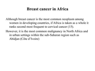 Breast cancer in Africa

Although breast cancer is the most common neoplasm among
  women in developing countries, if Africa is taken as a whole it
  ranks second most frequent to cervical cancer (15).
However, it is the most common malignancy in North Africa and
  in urban settings within the sub-Saharan region such as
  Abidjan (Côte d’Ivoire)
 