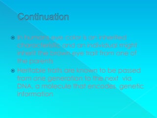  In humans eye color is an inherited
  characteristic and an individual might
  inherit the brown eye trait from one of
  the parents
 Heritable traits are known to be passed
  from one generation to the next via
  DNA, a molecule that encodes genetic
  information
 