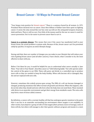 "Your biopsy tests positive for breast cancer." These is a sentence feared by all women. In 1971
President Nixon declared war on cancer. Since then billions of dollars have been spent on fighting
cancer. It seems the only arsenal this war has come up with are the antiquated weapons of poison,
slash and burn. There is still no cure. Very little of the money used for the war on cancer is used for
cancer prevention. Yet it is far easier to prevent cancer than to cure it.



Cancer is a systemic disease. This means that even if the cancer has manifested itself in your
breast tissue, the actual problem is system wide. Because of this, breast cancer can't be prevented
solely by specifics. It requires an entire lifestyle change.



Having said that, there are number of changes you can make to your lifestyle that will reduce your
risk of getting breast cancer (and all other cancers). I have chosen, what I consider to be, the most
effective to share with you.



Before I list them for you, it would be helpful for you to understand what cancer actually is. Jane
Plant, "Your Life in Your Hands", describes cancer as "Cells behaving badly." Our cells operate under
the control of the genes in our DNA. These cells grow and divide in a controlled way to produce
more cells as they are needed to keep the body healthy. When cells become old or damaged, they
die and are replaced with new cells.



However, sometimes this orderly process goes wrong. The DNA of a cell can become damaged or
changed, producing mutations that affect normal cell growth and division. When this happens, cells
do not die when they should and new cells form when the body does not need them. These mutated
cells thrive in an anaerobic environment and get their energy from metabolic waste. The extra cells
may form a mass of tissue called a tumour.



By definition, a cancer cell is a normal, healthy cell that has undergone genetic mutation to the point
that it can live in an anaerobic surrounding (an environment where oxygen is not available). In
other words, if you deprive a group of cells of vital oxygen (their primary source of energy), some of
them will die, but others will manage to alter their genetic software program and mutate in a most
 