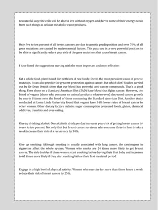 resourceful way: the cells will be able to live without oxygen and derive some of their energy needs
from such things as cellular metabolic waste products.




Only five to ten percent of all breast cancers are due to genetic predisposition and over 70% of all
gene mutations are caused by environmental factors. This puts you in a very powerful position to
be able to significantly reduce your risk of the gene mutations that cause breast cancer.



I have listed the suggestions starting with the most important and most effective:



Eat a whole-food, plant-based diet with lots of raw foods: Diet is the most prevalent cause of genetic
mutation. It can also provide the greatest protection against cancer. But which diet? Studies carried
out by Dr Dean Ornish show that our blood has powerful anti-cancer compounds. That's a good
thing. Even those on a Standard American Diet (SAD) have blood that fights cancer. However, the
blood of vegans (those who consume no animal products what-so-ever) decreased cancer growth
by nearly 8 times over the blood of those consuming the Standard American Diet. Another study
conducted at Loma Linda University found that vegans have 34% lower rates of breast cancer to
other women. Other dietary factors include: sugar consumption processed foods, gluten, chemical
additives, transfats and over-eating.



Give up drinking alcohol: One alcoholic drink per day increases your risk of getting breast cancer by
seven to ten percent. Not only that but breast cancer survivors who consume three to four drinks a
week increase their risk of a recurrence by 34%.



Give up smoking: Although smoking is usually associated with lung cancer, the carcinogens in
cigarettes affect the whole system. Women who smoke are 24 times more likely to get breast
cancer. The risk doubles if those women start smoking before having their first baby and increases
to 61 times more likely if they start smoking before their first mentrual period.



Engage in a high level of physical activity: Women who exercise for more than three hours a week
reduce their risk of breast cancer by 25%.
 