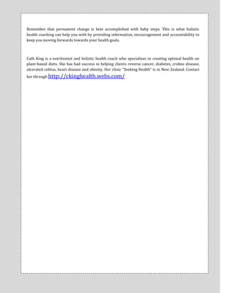 Remember that permanent change is best accomplished with baby steps. This is what holistic
health coaching can help you with by providing information, encouragement and accountability to
keep you moving forwards towards your health goals.



Cath King is a nutritionist and holistic health coach who specializes in creating optimal health on
plant-based diets. She has had success in helping clients reverse cancer, diabetes, crohns disease,
ulcerated colitus, heart disease and obesity. Her clinic "Seeking Health" is in New Zealand. Contact
her through http://ckinghealth.webs.com/
 