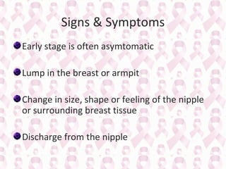 Signs & Symptoms
Early stage is often asymtomatic
Lump in the breast or armpit
Change in size, shape or feeling of the nipple
or surrounding breast tissue
Discharge from the nipple

 