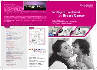 Intelligent Treatment
Breast Cancerfor
Breast cancer care | Gastro Intestinal cancer care | Genito-urinary cancer care | Gynaec cancer care | Head & Neck cancer care |
Liver cancer care | Lung cancer care | Neuro cancer care | Orthopaedic cancer care | Plastic & reconstructive surgeries | Radiation
Oncology|Chemotherapy|BoneMarrowTransplantation|InterventionalOncology|PalliativeCare
TheBGSGlobalHospitalsatBangaloreisa500bedtertiary
care multi-super speciality facility. Built with international
standards, the Hospital is manned by some of the foremost
names across specialties. The centrally air-conditioned
Hospital has 14 major operating rooms, best in class
imaging/radiology facilities and 120 specialty wise ICU
beds, it also has one of the largest Liver ICU's in the Country. With exceptional patient care and utmost safety at the core of
everything the Hospital does, the environment, people and the systems are deliver the finest healthcare services with cutting edge
technology and best practices. The hospital by also being in the front of performing advanced research programs such as stem-cell
therapy and academics is able to pioneer clinical & surgical breakthroughs and ensure patients are given a new lease of life and better
ofqualityoflives.
BGSGlobal CancerInstituteisapremierInstitutededicatedtoprovidingcomprehensivetreatmentincancercare.Thisisoneofthe
few centres in India to offer end to end cancer care from diagnostics to rehabilitation. This Institute has also attracted top medical
talent to offer organ specific cancer treatments. These full time doctors, leaders in their field, are ably supported with sophisticated
equipment,trainedtechnicians,physicistsandnursingprofessionalstoofferthebestcancercare.
ALL CANCER TREATMENTS – Radiotherapy, Chemotherapy, Oncosurgery, Reconstructive surgery are housed in one
world-classfacility.
BGS GLOBAL HOSPITALS
#67, Uttarahalli Road, Kengeri, Bangalore - 560 060
Ph: +91 80 2625 5555 Fax: +91 80 2860 5775
www.globalhospitalsindia.com
Vijayanagar Global Hospitals,
Vijayanagar, Bangalore Ph: +91 80 4240 8200
Divakars Global Hospitals
JP Nagar, Bangalore Ph : +91 80 4120 9550
Ramanagara BGS Global Hospitals
Ramanagara - 571 511 Ph : +91 8395 2727
OUR TEAM
 