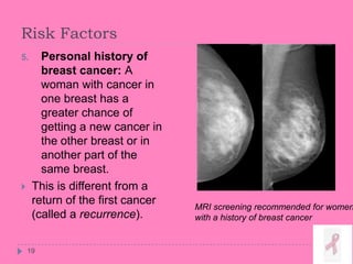 Risk Factors
5. Personal history of
breast cancer: A
woman with cancer in
one breast has a
greater chance of
getting a new cancer in
the other breast or in
another part of the
same breast.
 This is different from a
return of the first cancer
(called a recurrence).
19
MRI screening recommended for women
with a history of breast cancer
 