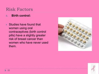 Risk Factors
22
8. Birth control:
 Studies have found that
women using oral
contraceptives (birth control
pills) have a slightly greater
risk of breast cancer than
women who have never used
them.
 