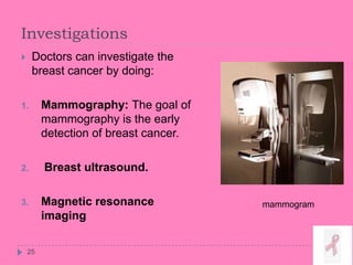 Investigations
25
 Doctors can investigate the
breast cancer by doing:
1. Mammography: The goal of
mammography is the early
detection of breast cancer.
2. Breast ultrasound.
3. Magnetic resonance
imaging
mammogram
 