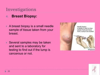 Investigations
26
4. Breast Biopsy:
 A breast biopsy is a small needle
sample of tissue taken from your
breast.
 Several samples may be taken
and sent to a laboratory for
testing to find out if the lump is
cancerous or not.
 