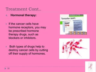 Treatment Cont..
32
4. Hormonal therapy:
 If the cancer cells have
hormone receptors, you may
be prescribed hormone
therapy drugs, such as
blockers or inhibitors.
 Both types of drugs help to
destroy cancer cells by cutting
off their supply of hormones.
 