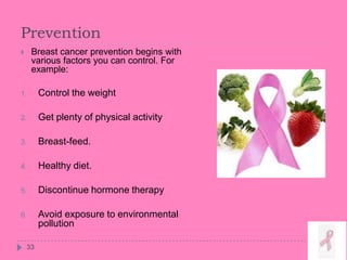 Prevention
33
 Breast cancer prevention begins with
various factors you can control. For
example:
1. Control the weight
2. Get plenty of physical activity
3. Breast-feed.
4. Healthy diet.
5. Discontinue hormone therapy
6. Avoid exposure to environmental
pollution
 
