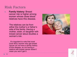 Risk Factors
4. Family history: Breast
cancer risk is higher among
women whose close blood
relatives have this disease.
 The relatives can be from
either the mother’s or father’s
side of the family. Having a
mother, sister, or daughter with
breast cancer about doubles a
woman’s risk.
 It’s important to note that most
(over 85%) women who get breast
cancer do not have a family history
of this disease, so not having a
relative with breast cancer doesn’t
mean you won’t get it.
18
 