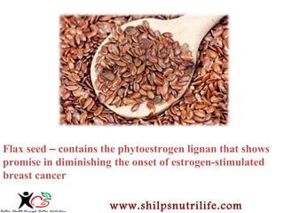 Flax seed – contains the phytoestrogen lignan that shows 
promise in diminishing the onset of estrogen-stimulated 
breast cancer 
www.shilpsnutrilife.com 
 