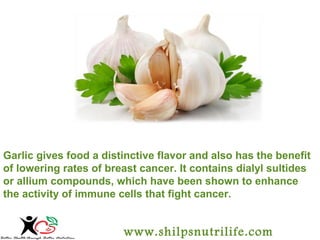 Garlic gives food a distinctive flavor and also has the benefit 
of lowering rates of breast cancer. It contains dialyl sultides 
or allium compounds, which have been shown to enhance 
the activity of immune cells that fight cancer. 
www.shilpsnutrilife.com 
 