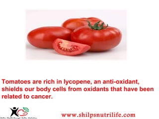 Tomatoes are rich in lycopene, an anti-oxidant, 
shields our body cells from oxidants that have been 
related to cancer. 
www.shilpsnutrilife.com 
 