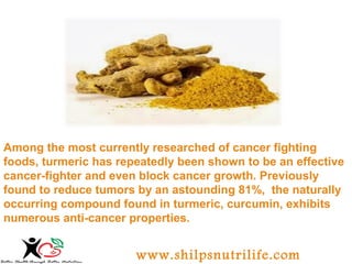 Among the most currently researched of cancer fighting 
foods, turmeric has repeatedly been shown to be an effective 
cancer-fighter and even block cancer growth. Previously 
found to reduce tumors by an astounding 81%, the naturally 
occurring compound found in turmeric, curcumin, exhibits 
numerous anti-cancer properties. 
www.shilpsnutrilife.com 
 
